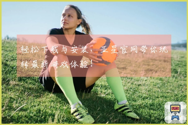 轻松下载与安装，亚星官网带你玩转最新游戏体验！