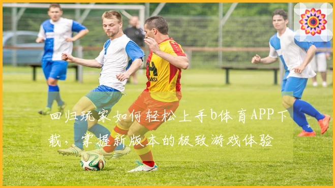 回归玩家如何轻松上手b体育APP下载，掌握新版本的极致游戏体验