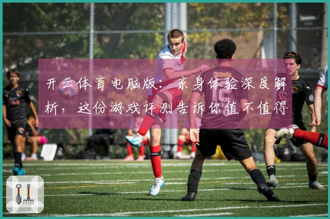 开云体育电脑版：亲身体验深度解析，这份游戏评测告诉你值不值得投入！